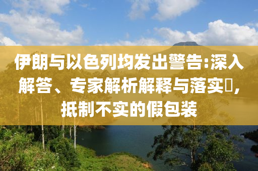 伊朗與以色列均發(fā)出警告:深入解答、專家解析解釋與落實?,抵制不實的假包裝