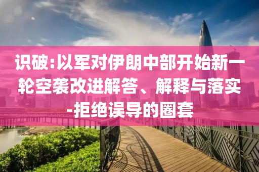 識破:以軍對伊朗中部開始新一輪空襲改進解答、解釋與落實-拒絕誤導的圈套