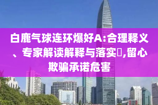 白鹿氣球連環(huán)爆好A:合理釋義、專家解讀解釋與落實?,留心欺騙承諾危害
