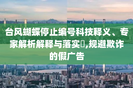 臺風(fēng)蝴蝶停止編號科技釋義、專家解析解釋與落實?,規(guī)避欺詐的假廣告