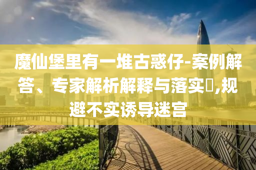 魔仙堡里有一堆古惑仔-案例解答、專家解析解釋與落實?,規(guī)避不實誘導(dǎo)迷宮