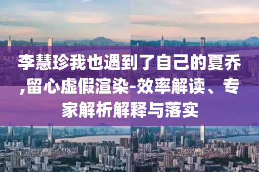 李慧珍我也遇到了自己的夏喬,留心虛假渲染-效率解讀、專家解析解釋與落實