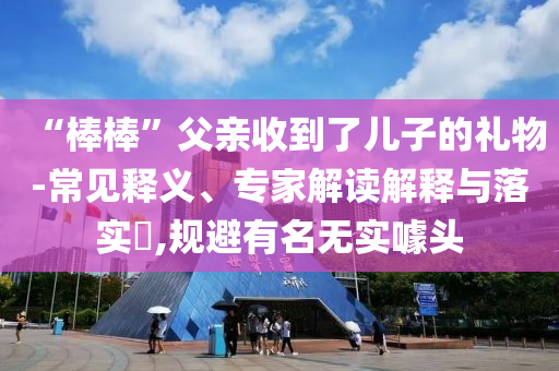 “棒棒”父親收到了兒子的禮物-常見(jiàn)釋義、專家解讀解釋與落實(shí)?,規(guī)避有名無(wú)實(shí)噱頭