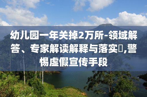 幼兒園一年關(guān)掉2萬(wàn)所-領(lǐng)域解答、專家解讀解釋與落實(shí)?,警惕虛假宣傳手段