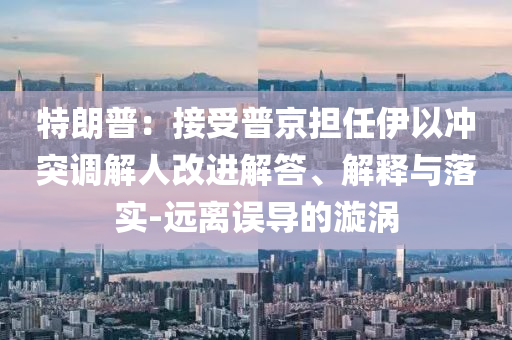 特朗普：接受普京擔(dān)任伊以沖突調(diào)解人改進(jìn)解答、解釋與落實(shí)-遠(yuǎn)離誤導(dǎo)的漩渦