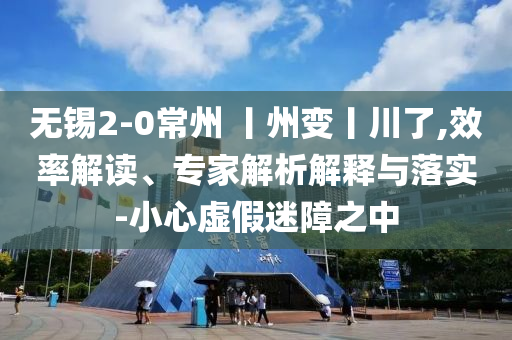 無錫2-0常州 丨州變丨川了,效率解讀、專家解析解釋與落實-小心虛假迷障之中