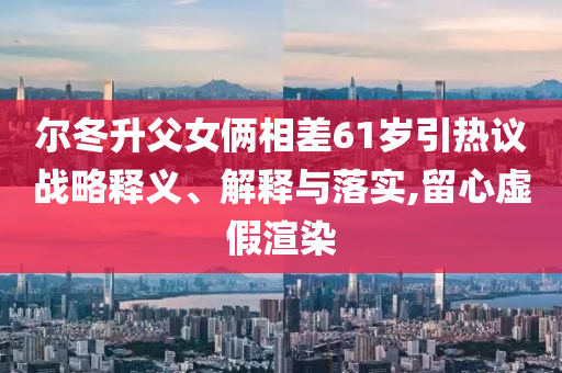 爾冬升父女倆相差61歲引熱議戰(zhàn)略釋義、解釋與落實(shí),留心虛假渲染