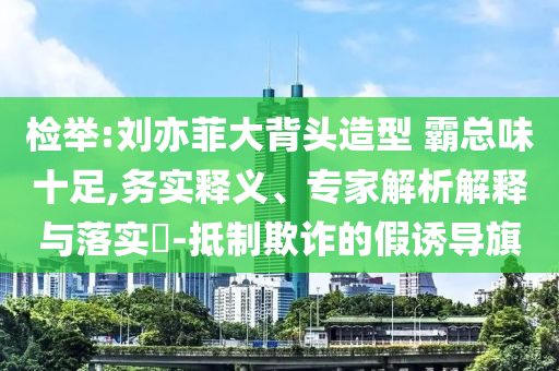 檢舉:劉亦菲大背頭造型 霸總味十足,務(wù)實(shí)釋義、專家解析解釋與落實(shí)?-抵制欺詐的假誘導(dǎo)旗