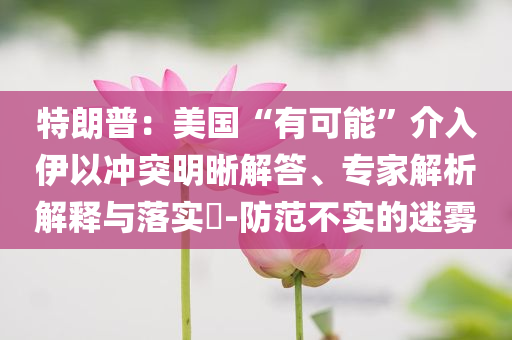 特朗普：美國“有可能”介入伊以沖突明晰解答、專家解析解釋與落實(shí)?-防范不實(shí)的迷霧