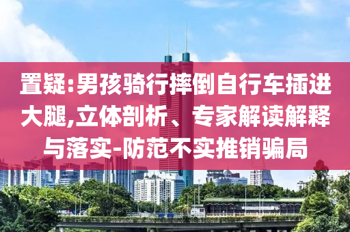 置疑:男孩騎行摔倒自行車插進(jìn)大腿,立體剖析、專家解讀解釋與落實(shí)-防范不實(shí)推銷騙局