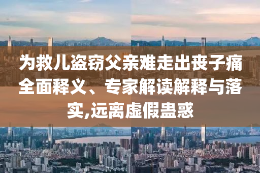 為救兒盜竊父親難走出喪子痛全面釋義、專家解讀解釋與落實,遠離虛假蠱惑