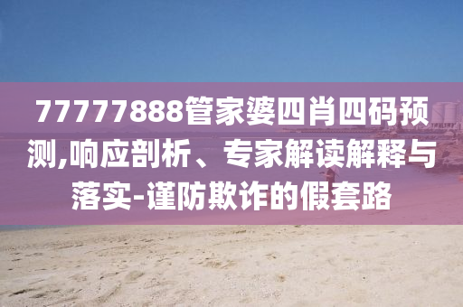 77777888管家婆四肖四碼預測,響應剖析、專家解讀解釋與落實-謹防欺詐的假套路