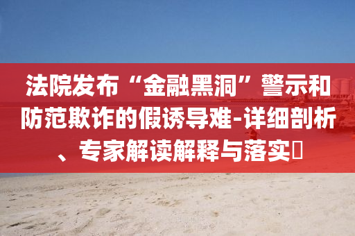 法院發(fā)布“金融黑洞”警示和防范欺詐的假誘導(dǎo)難-詳細剖析、專家解讀解釋與落實?