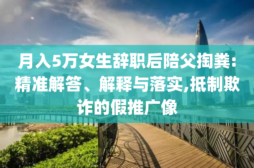 月入5萬女生辭職后陪父掏糞:精準(zhǔn)解答、解釋與落實,抵制欺詐的假推廣像