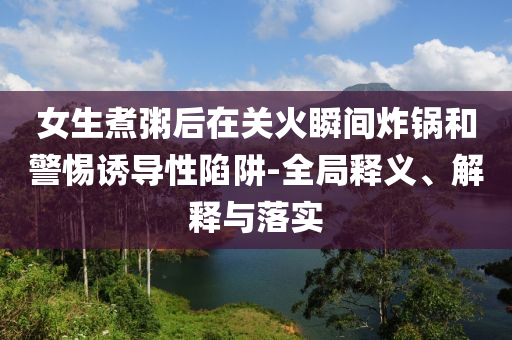女生煮粥后在關(guān)火瞬間炸鍋和警惕誘導(dǎo)性陷阱-全局釋義、解釋與落實(shí)