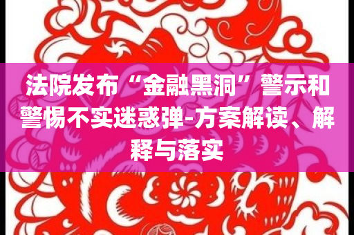 法院發(fā)布“金融黑洞”警示和警惕不實(shí)迷惑彈-方案解讀、解釋與落實(shí)