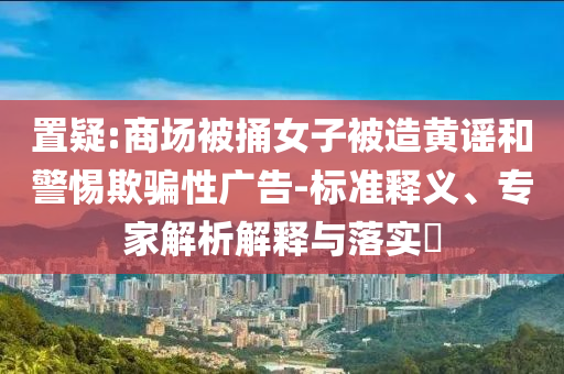 置疑:商場(chǎng)被捅女子被造黃謠和警惕欺騙性廣告-標(biāo)準(zhǔn)釋義、專家解析解釋與落實(shí)?