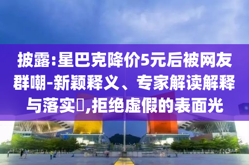 披露:星巴克降價(jià)5元后被網(wǎng)友群嘲-新穎釋義、專家解讀解釋與落實(shí)?,拒絕虛假的表面光