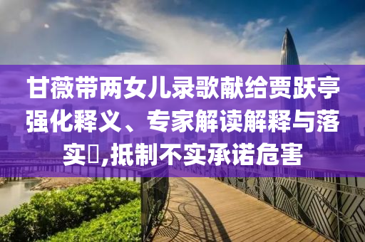 甘薇帶兩女兒錄歌獻(xiàn)給賈躍亭強(qiáng)化釋義、專家解讀解釋與落實(shí)?,抵制不實(shí)承諾危害