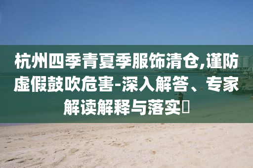 杭州四季青夏季服飾清倉,謹防虛假鼓吹危害-深入解答、專家解讀解釋與落實?