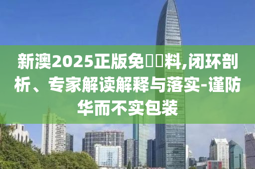 新澳2025正版免費資料,閉環(huán)剖析、專家解讀解釋與落實-謹防華而不實包裝
