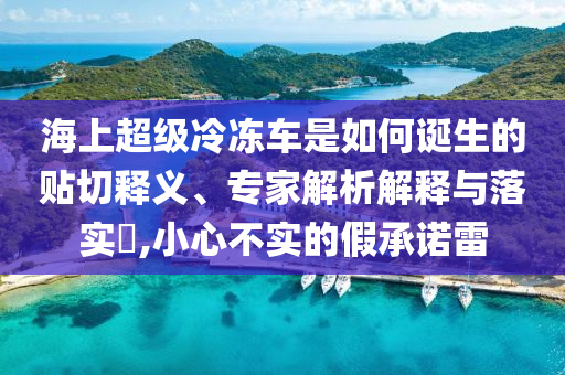 海上超級(jí)冷凍車是如何誕生的貼切釋義、專家解析解釋與落實(shí)?,小心不實(shí)的假承諾雷