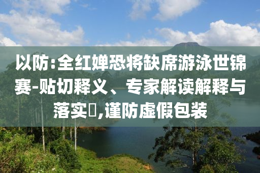 以防:全紅嬋恐將缺席游泳世錦賽-貼切釋義、專家解讀解釋與落實(shí)?,謹(jǐn)防虛假包裝