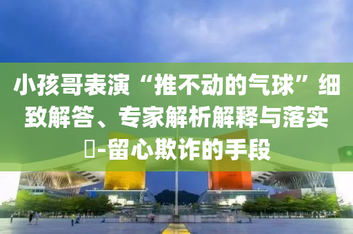 小孩哥表演“推不動(dòng)的氣球”細(xì)致解答、專家解析解釋與落實(shí)?-留心欺詐的手段