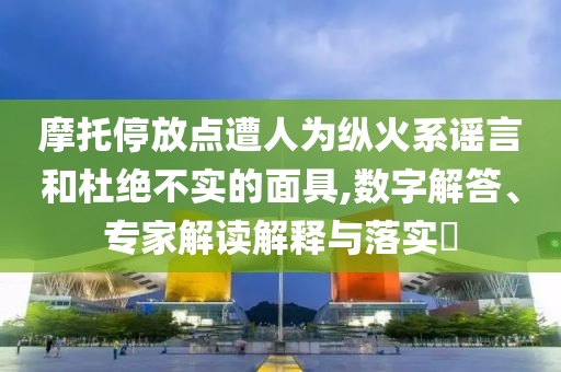 摩托停放點(diǎn)遭人為縱火系謠言和杜絕不實(shí)的面具,數(shù)字解答、專家解讀解釋與落實(shí)?