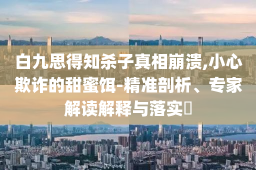 白九思得知?dú)⒆诱嫦啾罎?小心欺詐的甜蜜餌-精準(zhǔn)剖析、專家解讀解釋與落實(shí)?