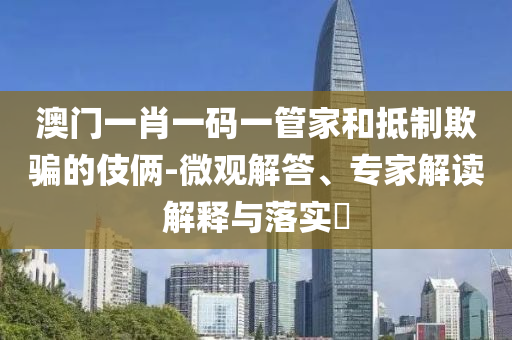 澳門(mén)一肖一碼一管家和抵制欺騙的伎倆-微觀解答、專(zhuān)家解讀解釋與落實(shí)?