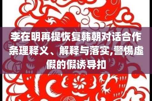 李在明再提恢復(fù)韓朝對話合作條理釋義、解釋與落實(shí),警惕虛假的假誘導(dǎo)扣