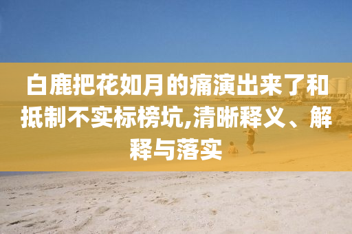 白鹿把花如月的痛演出來了和抵制不實標榜坑,清晰釋義、解釋與落實