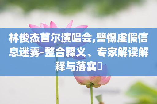 林俊杰首爾演唱會,警惕虛假信息迷霧-整合釋義、專家解讀解釋與落實?
