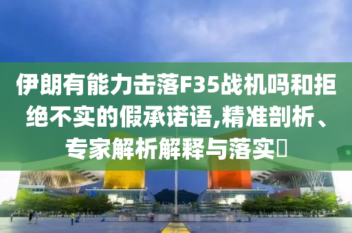 伊朗有能力擊落F35戰(zhàn)機嗎和拒絕不實的假承諾語,精準剖析、專家解析解釋與落實?