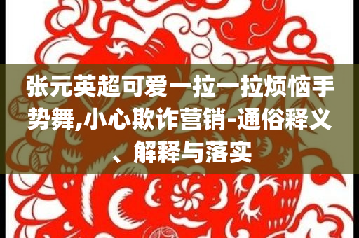 張元英超可愛一拉一拉煩惱手勢舞,小心欺詐營銷-通俗釋義、解釋與落實