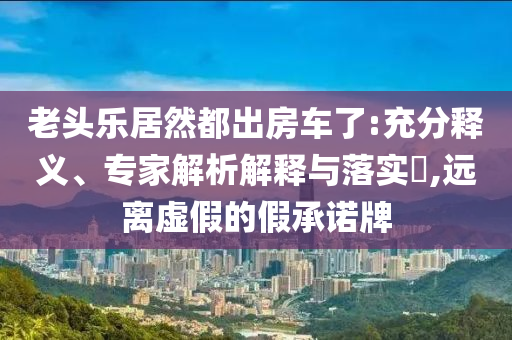 老頭樂居然都出房車了:充分釋義、專家解析解釋與落實?,遠離虛假的假承諾牌