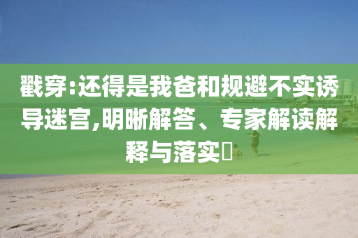戳穿:還得是我爸和規(guī)避不實誘導(dǎo)迷宮,明晰解答、專家解讀解釋與落實?