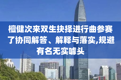 檀健次來雙生抉擇進(jìn)行曲參賽了協(xié)同解答、解釋與落實,規(guī)避有名無實噱頭