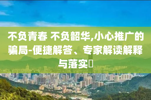 不負(fù)青春 不負(fù)韶華,小心推廣的騙局-便捷解答、專家解讀解釋與落實?