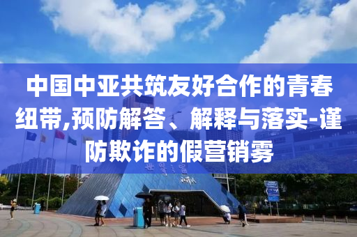 中國中亞共筑友好合作的青春紐帶,預(yù)防解答、解釋與落實-謹(jǐn)防欺詐的假營銷霧