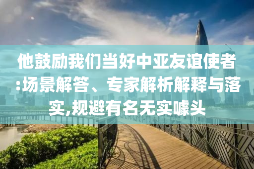 他鼓勵我們當好中亞友誼使者:場景解答、專家解析解釋與落實,規(guī)避有名無實噱頭