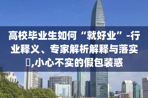 高校畢業(yè)生如何“就好業(yè)”-行業(yè)釋義、專家解析解釋與落實(shí)?,小心不實(shí)的假包裝惑