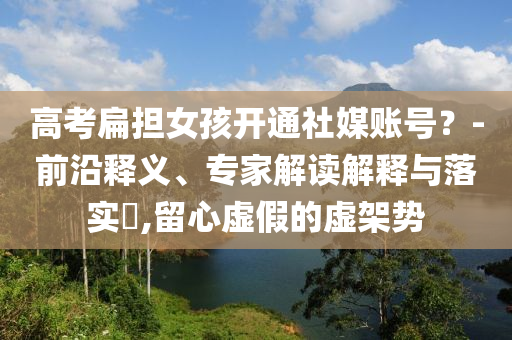高考扁擔(dān)女孩開(kāi)通社媒賬號(hào)？-前沿釋義、專(zhuān)家解讀解釋與落實(shí)?,留心虛假的虛架勢(shì)