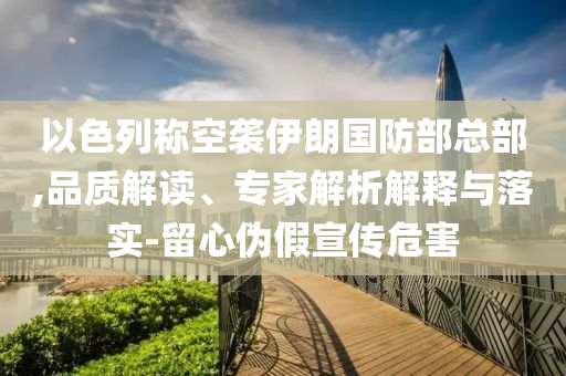以色列稱空襲伊朗國防部總部,品質(zhì)解讀、專家解析解釋與落實-留心偽假宣傳危害