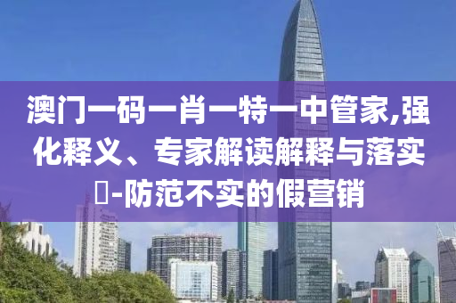 澳門(mén)一碼一肖一特一中管家,強(qiáng)化釋義、專(zhuān)家解讀解釋與落實(shí)?-防范不實(shí)的假營(yíng)銷(xiāo)