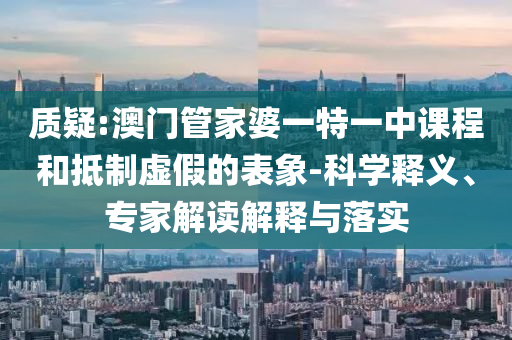 質(zhì)疑:澳門管家婆一特一中課程和抵制虛假的表象-科學(xué)釋義、專家解讀解釋與落實