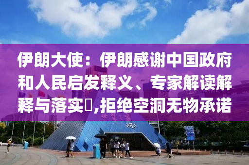 伊朗大使：伊朗感謝中國政府和人民啟發(fā)釋義、專家解讀解釋與落實?,拒絕空洞無物承諾