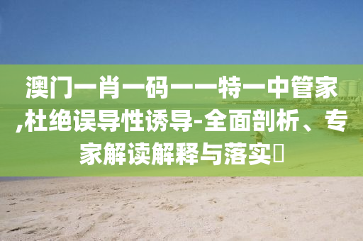 澳門一肖一碼一一特一中管家,杜絕誤導(dǎo)性誘導(dǎo)-全面剖析、專家解讀解釋與落實?