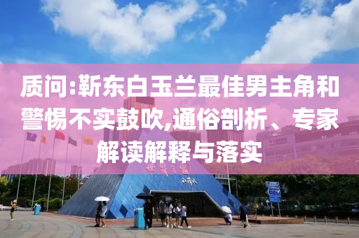 質(zhì)問:靳東白玉蘭最佳男主角和警惕不實(shí)鼓吹,通俗剖析、專家解讀解釋與落實(shí)